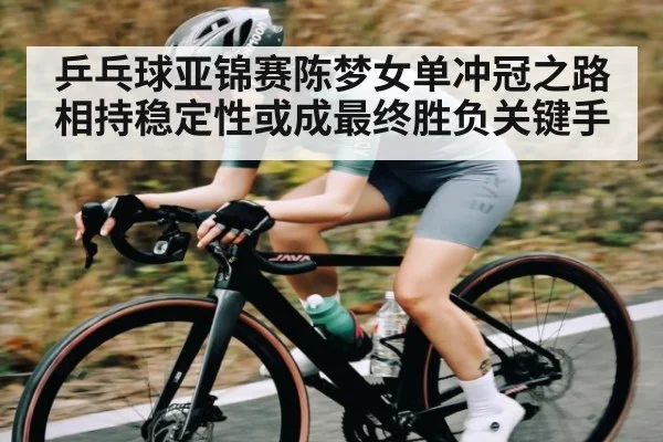 乒乓球亚锦赛陈梦女单冲冠之路相持稳定性或成最终胜负关键手