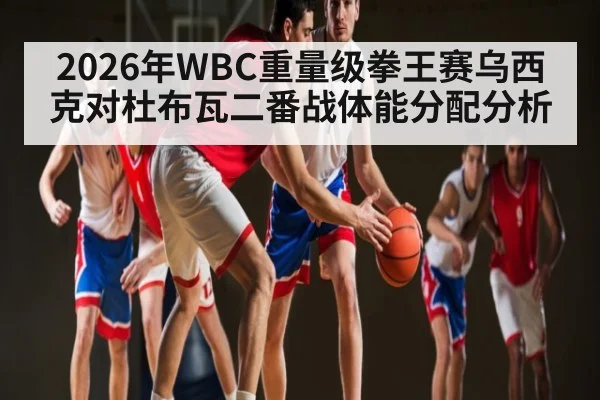 2026年WBC重量级拳王赛乌西克对杜布瓦二番战体能分配分析